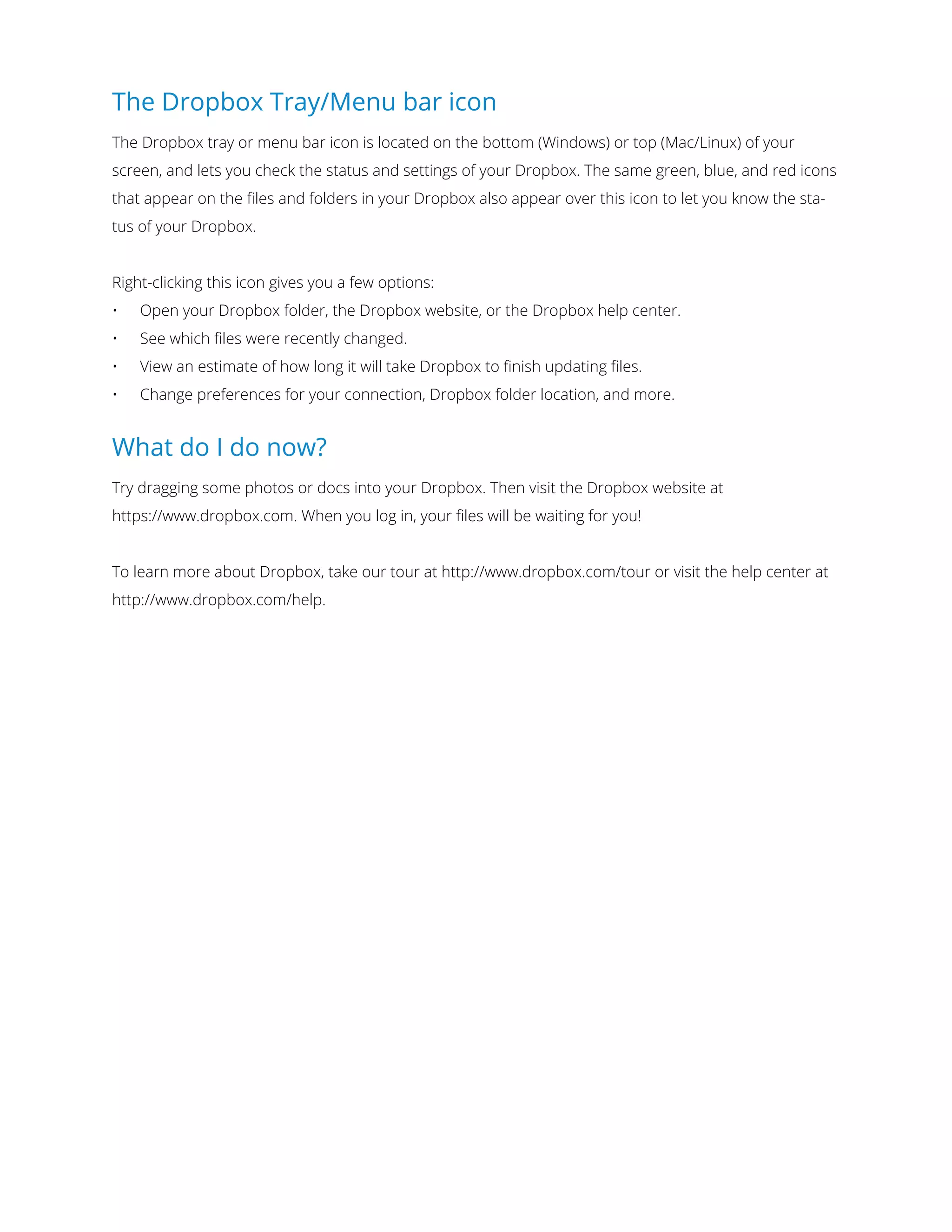 The Dropbox Tray/Menu bar icon
The Dropbox tray or menu bar icon is located on the bottom (Windows) or top (Mac/Linux) of your
screen, and lets you check the status and settings of your Dropbox. The same green, blue, and red icons
that appear on the ﬁles and folders in your Dropbox also appear over this icon to let you know the sta-
tus of your Dropbox.
Right-clicking this icon gives you a few options:
•	 Open your Dropbox folder, the Dropbox website, or the Dropbox help center.
•	 See which ﬁles were recently changed.
•	 View an estimate of how long it will take Dropbox to finish updating files.
•	 Change preferences for your connection, Dropbox folder location, and more.
What do I do now?
Try dragging some photos or docs into your Dropbox. Then visit the Dropbox website at
https://www.dropbox.com. When you log in, your files will be waiting for you!
To learn more about Dropbox, take our tour at http://www.dropbox.com/tour or visit the help center at
http://www.dropbox.com/help.
 