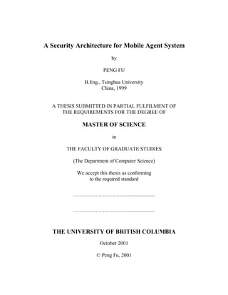 A Security Architecture for Mobile Agent System
                           by

                       PENG FU

              B.Eng., Tsinghua University
                      China, 1999


  A THESIS SUBMITTED IN PARTIAL FULFILMENT OF
      THE REQUIREMENTS FOR THE DEGREE OF

             MASTER OF SCIENCE

                           in

       THE FACULTY OF GRADUATE STUDIES

         (The Department of Computer Science)

           We accept this thesis as conforming
                to the required standard


         ………………………………........................


         ………………………………........................



   THE UNIVERSITY OF BRITISH COLUMBIA
                     October 2001

                    © Peng Fu, 2001
 