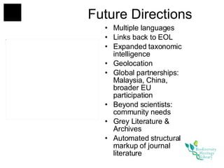 Future Directions Multiple languages Links back to EOL Expanded taxonomic intelligence Geolocation Global partnerships:  Malaysia, China, broader EU participation Beyond scientists: community needs Grey Literature & Archives Automated structural markup of journal literature 