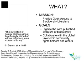 WHAT? MISSION:  Provide Open Access to Biodiversity Literature GOALS Digitize the core published literature of biodiversity  Collaborate with the global taxonomic community, rights holders and others “ The cultivation of natural science cannot be efficiently carried on without reference to an extensive library.” C. Darwin et al 1847 Darwin, C. R. et al. 1847.  Copy of Memorial to the First Lord of the Treasury [Lord John Russell], respecting the Management of the British Museum. Parliamentary Papers, Accounts and Papers 1847 , paper number (268), volume XXXIV.253 (13 April): 1-3. [Complete Works of Charles Darwin Online 