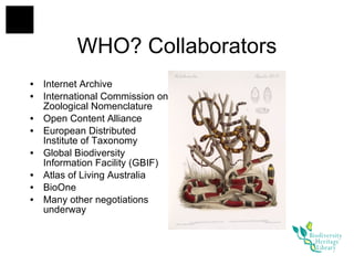 Internet Archive International Commission on Zoological Nomenclature Open Content Alliance European Distributed Institute of Taxonomy Global Biodiversity Information Facility (GBIF) Atlas of Living Australia BioOne Many other negotiations underway WHO? Collaborators 