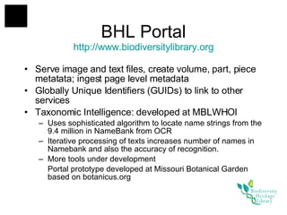 BHL Portal http://www. biodiversitylibrary .org Serve image and text files, create volume, part, piece metatata; ingest page level metadata Globally Unique Identifiers (GUIDs) to link to other services Taxonomic Intelligence: developed at MBLWHOI Uses sophisticated algorithm to locate name strings from the 9.4 million in NameBank from OCR Iterative processing of texts increases number of names in Namebank and also the accuracy of recognition. More tools under development Portal prototype developed at Missouri Botanical Garden based on botanicus.org 