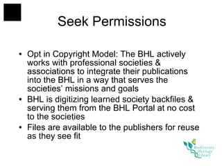 Seek Permissions Opt in Copyright Model: The BHL actively works with professional societies & associations to integrate their publications into the BHL in a way that serves the societies’ missions and goals  BHL is digitizing learned society backfiles & serving them from the BHL Portal at no cost to the societies Files are available to the publishers for reuse as they see fit 
