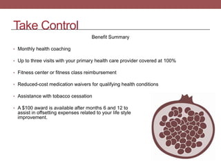 Take Control
Benefit Summary
• Monthly health coaching
• Up to three visits with your primary health care provider covered at 100%
• Fitness center or fitness class reimbursement
• Reduced-cost medication waivers for qualifying health conditions

• Assistance with tobacco cessation
• A $100 award is available after months 6 and 12 to

assist in offsetting expenses related to your life style
improvement.

 