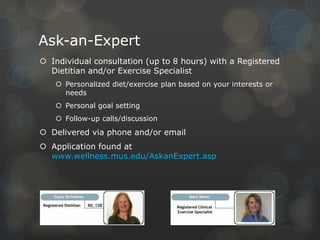 Ask-an-Expert
 Individual consultation (up to 8 hours) with a Registered
Dietitian and/or Exercise Specialist
 Personalized diet/exercise plan based on your interests or
needs
 Personal goal setting
 Follow-up calls/discussion

 Delivered via phone and/or email
 Application found at
www.wellness.mus.edu/AskanExpert.asp

 