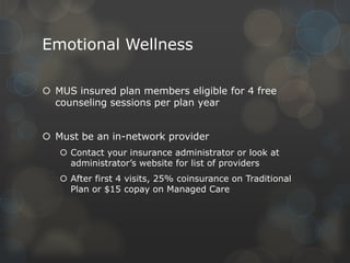 Emotional Wellness
 MUS insured plan members eligible for 4 free
counseling sessions per plan year
 Must be an in-network provider
 Contact your insurance administrator or look at
administrator’s website for list of providers
 After first 4 visits, 25% coinsurance on Traditional
Plan or $15 copay on Managed Care

 