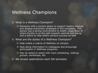 Wellness Champions
 What is a Wellness Champion?
 Someone with a sincere desire to support healthy lifestyle
and disease prevention strategies in the workplace. This
person has a strong commitment to health (regardless of
where he/she is on the path towards optimal well-being)
and a desire to help others achieve success as well.

 What are the duties of a Wellness Champion?
 Help create a culture of Wellness on campus

 Pass along information to colleagues and encourage
participation in Wellness programs
 May be asked to assist with room scheduling, walking
groups, workshops, etc.

 We accept applications each fall semester.

 