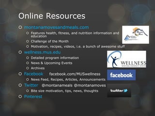 Online Resources
 montanamovesandmeals.com
 Features health, fitness, and nutrition information and
education
 Challenge of the Month
 Motivation, recipes, videos, i.e. a bunch of awesome stuff

 wellness.mus.edu
 Detailed program information
 News & Upcoming Events
 Archives

 Facebook

facebook.com/MUSwellness

 News Feed, Recipes, Articles, Announcements

 Twitter @montanameals @montanamoves
 Bite size motivation, tips, news, thoughts

 Pinterest

 