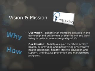 Vision & Mission
• Our Vision: Benefit Plan Members engaged in the
ownership and betterment of their health and wellbeing in order to maximize quality of life.
• Our Mission: To help our plan members achieve
health, by providing and incentivizing preventative
health screenings, healthy lifestyle education and
support, and disease prevention and management
programs.

 