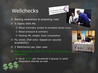 Wellchecks
 Raising awareness & assessing risks
 It Starts With Me
 Blood chemistry screen & complete blood count
 Blood pressure & oximetry
 Resting HR, weight, body composition

 Flu shots (Fall only—based on vaccine
availability)
 2 Wellchecks per plan year
 New Incentive: $250 into FSA for attending a
Wellcheck
 Up to $500 per household if spouse or adult
dependent attends as well.

 