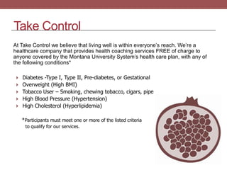 Take Control
At Take Control we believe that living well is within everyone’s reach. We’re a
healthcare company that provides health coaching services FREE of charge to
anyone covered by the Montana University System’s health care plan, with any of
the following conditions*
 Diabetes -Type I, Type II, Pre-diabetes, or Gestational
 Overweight (High BMI)
 Tobacco User – Smoking, chewing tobacco, cigars, pipe

 High Blood Pressure (Hypertension)
 High Cholesterol (Hyperlipidemia)

*Participants must meet one or more of the listed criteria
to qualify for our services.

 