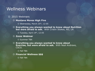 Wellness Webinars
 2015 Webinars
 Montana Moves High Five
 Wednesday, March 25th, 12:05
 Everything you always wanted to know about Nutrition
but were afraid to ask. With Cristin Stokes, RD, LN
 Tuesday, April 14th, 12:05
 Zzzzz Webinar
 Summer TBA
 Everything you always wanted to know about
Exercise, but were afraid to ask. With Neal Andrews,
CSCS.
 Fall TBA
 Financial Wellness $$$
 Fall TBA
 