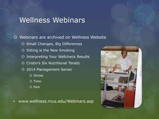 Wellness Webinars
 Webinars are archived on Wellness Website
 Small Changes, Big Differences
 Sitting is the New Smoking
 Interpreting Your Wellcheck Results
 Cristin’s Six Nutritional Tenets
 2014 Management Series
 Stress
 Time
 Pain
• www.wellness.mus.edu/Webinars.asp
 