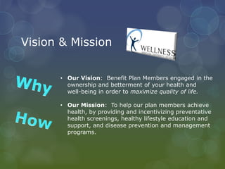 Vision & Mission
• Our Vision: Benefit Plan Members engaged in the
ownership and betterment of your health and
well-being in order to maximize quality of life.
• Our Mission: To help our plan members achieve
health, by providing and incentivizing preventative
health screenings, healthy lifestyle education and
support, and disease prevention and management
programs.
 