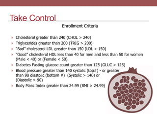Take Control
Enrollment Criteria
 Cholesterol greater than 240 (CHOL > 240)
 Triglycerides greater than 200 (TRIG > 200)
 “Bad” cholesterol LDL greater than 150 (LDL > 150)
 “Good” cholesterol HDL less than 40 for men and less than 50 for women
(Male < 40) or (Female < 50)
 Diabetes Fasting glucose count greater than 125 (GLUC > 125)
 Blood pressure greater than 140 systolic (top#) - or greater
than 90 diastolic (bottom #) (Systolic > 140) or
(Diastolic > 90)
 Body Mass Index greater than 24.99 (BMI > 24.99)
 