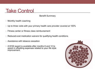 Take Control
Benefit Summary
• Monthly health coaching
• Up to three visits with your primary health care provider covered at 100%
• Fitness center or fitness class reimbursement
• Reduced-cost medication waivers for qualifying health conditions
• Assistance with tobacco cessation
• A $100 award is available after months 6 and 12 to
assist in offsetting expenses related to your life style
improvement.
 