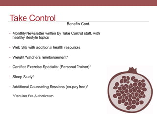 Take Control Benefits Cont.
• Monthly Newsletter written by Take Control staff, with
healthy lifestyle topics
• Web Site with additional health resources
• Weight Watchers reimbursement*
• Certified Exercise Specialist (Personal Trainer)*
• Sleep Study*
• Additional Counseling Sessions (co-pay free)*
*Requires Pre-Authorization
 