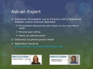 Ask-an-Expert
 Individual consultation (up to 8 hours) with a Registered
Dietitian and/or Exercise Specialist
 Personalized diet/exercise plan based on your interests or
needs
 Personal goal setting
 Follow-up calls/discussion
 Delivered via phone and/or email
 Application found at
www.wellness.mus.edu/AskanExpert.asp
 