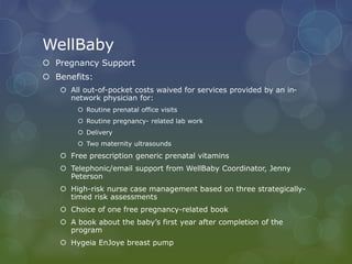 WellBaby
 Pregnancy Support
 Benefits:
 All out-of-pocket costs waived for services provided by an in-
network physician for:
 Routine prenatal office visits
 Routine pregnancy- related lab work
 Delivery
 Two maternity ultrasounds
 Free prescription generic prenatal vitamins
 Telephonic/email support from WellBaby Coordinator, Jenny
Peterson
 High-risk nurse case management based on three strategically-
timed risk assessments
 Choice of one free pregnancy-related book
 A book about the baby’s first year after completion of the
program
 Hygeia EnJoye breast pump
 