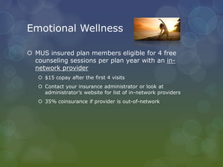 Emotional Wellness
 MUS insured plan members eligible for 4 free
counseling sessions per plan year with an in-
network provider
 $15 copay after the first 4 visits
 Contact your insurance administrator or look at
administrator’s website for list of in-network providers
 35% coinsurance if provider is out-of-network
 