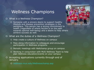 Wellness Champions
 What is a Wellness Champion?
 Someone with a sincere desire to support healthy
lifestyle and disease prevention strategies in the
workplace. This person has a strong commitment to
health (regardless of where he/she is on the path
towards optimal well-being) and a desire to help others
achieve success as well.
 What are the duties of a Wellness Champion?
 Help create a culture of Wellness on campus
 Pass along information to colleagues and encourage
participation in Wellness programs
 Periodic meetings with Wellchamp group on campus
 Working in conjunction with MUS Wellness Team to help
plan Wellness education/events on your campus
 Accepting applications currently through end of
January.
 wellness.mus.edu/Wellnesschamp.asp
 