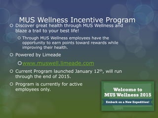 MUS Wellness Incentive Program
 Discover great health through MUS Wellness and
blaze a trail to your best life!
 Through MUS Wellness employees have the
opportunity to earn points toward rewards while
improving their health.
 Powered by Limeade
www.muswell.limeade.com
 Current Program launched January 12th, will run
through the end of 2015.
 Program is currently for active
employees only.
 