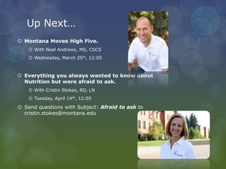 Up Next…
 Montana Moves High Five.
 With Neal Andrews, MS, CSCS
 Wednesday, March 25th, 12:05
 Everything you always wanted to know about
Nutrition but were afraid to ask.
 With Cristin Stokes, RD, LN
 Tuesday, April 14th, 12:05
 Send questions with Subject: Afraid to ask to
cristin.stokes@montana.edu
 