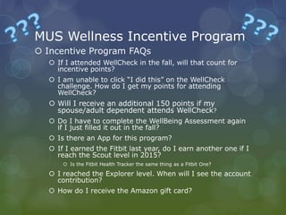 MUS Wellness Incentive Program
 Incentive Program FAQs
 If I attended WellCheck in the fall, will that count for
incentive points?
 I am unable to click “I did this” on the WellCheck
challenge. How do I get my points for attending
WellCheck?
 Will I receive an additional 150 points if my
spouse/adult dependent attends WellCheck?
 Do I have to complete the WellBeing Assessment again
if I just filled it out in the fall?
 Is there an App for this program?
 If I earned the Fitbit last year, do I earn another one if I
reach the Scout level in 2015?
 Is the Fitbit Health Tracker the same thing as a Fitbit One?
 I reached the Explorer level. When will I see the account
contribution?
 How do I receive the Amazon gift card?
 