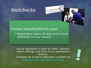 Wellchecks
www.itstartswithme.com
 Registration opens 30 days prior to first
Wellcheck on your campus
Spring registration is open for Dillon, Kalispell,
Helena, Billings, and a few of our Ag/Research
Stations.
Complete list of Spring Wellchecks available at:
wellness.mus.edu/WellCheck.asp
 