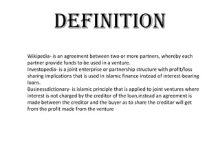 definition
Wikipedia- is an agreement between two or more partners, whereby each
partner provide funds to be used in a venture.
Investopedia- is a joint enterprise or partnership structure with profit/loss
sharing implications that is used in islamic finance instead of interest-bearing
loans.
Businessdictionary- is islamic principle that is applied to joint ventures where
interest is not charged by the creditor of the loan,instead an agreement is
made between the creditor and the buyer as to share the creditor will get
from the profit made from the venture
 