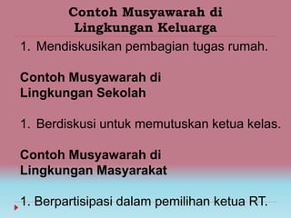 Contoh Musyawarah di
Lingkungan Keluarga
1. Mendiskusikan pembagian tugas rumah.
Contoh Musyawarah di
Lingkungan Sekolah
1. Berdiskusi untuk memutuskan ketua kelas.
Contoh Musyawarah di
Lingkungan Masyarakat
1. Berpartisipasi dalam pemilihan ketua RT.
 