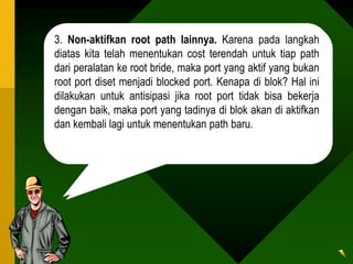 3. Non-aktifkan root path lainnya. Karena pada langkah
diatas kita telah menentukan cost terendah untuk tiap path
dari peralatan ke root bride, maka port yang aktif yang bukan
root port diset menjadi blocked port. Kenapa di blok? Hal ini
dilakukan untuk antisipasi jika root port tidak bisa bekerja
dengan baik, maka port yang tadinya di blok akan di aktifkan
dan kembali lagi untuk menentukan path baru.
 