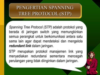 PENGERTIAN SPANNING
     TREE PROTOCOL (STP)

Spanning Tree Protocol (STP) adalah protokol yang
berada di jaringan switch yang memungkinkan
semua perangkat untuk berkomunikasi antara satu
sama lain agar dapat mendeteksi dan mengelola
redundant link dalam jaringan.
STP merupakan protokol manajemen link yang
menyediakan redundansi sementara mencegah
perulangan yang tidak diinginkan dalam jaringan.
 