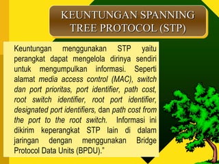KEUNTUNGAN SPANNING
                TREE PROTOCOL (STP)
Keuntungan menggunakan STP yaitu
perangkat dapat mengelola dirinya sendiri
untuk mengumpulkan informasi. Seperti
alamat media access control (MAC), switch
dan port prioritas, port identifier, path cost,
root switch identifier, root port identifier,
designated port identifiers, dan path cost from
the port to the root switch. Informasi ini
dikirim keperangkat STP lain di dalam
jaringan dengan menggunakan Bridge
Protocol Data Units (BPDU).”
 
