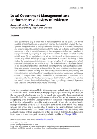 doi:10.1093/jopart/mut038
Advance Access publication October 31, 2013
© The Author 2013. Published by Oxford University Press on behalf of the Journal of Public Administration Research
and Theory, Inc. All rights reserved. For permissions, please e-mail: journals.permissions@oup.com.
Local Government Management and
Performance: A Review of Evidence
Richard M. Walker*, Rhys Andrews†
*City University of Hong Kong; †
Cardiff University
ABSTRACT
Local governments play a critical role in delivering services to the public. Over recent
decades scholars have begun to empirically examine the relationship between the man-
agement and performance of local governments, locating this in economic, contingency,
and resource-based theoretical frameworks. In this study, we undertake a comprehensive
assessment of what is currently known about the management-performance hypothesis in
local governments by integrating the empirical research that has been published over the
past 40 years. We uncover 86 empirical articles that rigorously test the management-per-
formance hypothesis and apply the support score review technique to the findings of these
studies. Our analysis suggests that scholars have yet to explore all of the approaches to local
government management with the same vigor. The majority of attention has been focused
on the concepts of organization size, strategy content, planning, staff quality, personnel sta-
bility, representative bureaucracy, and networking. The evidence points toward strong posi-
tive performance effects resulting from staff quality, personnel stability, and planning, and
moderate support for the benefits of networking, representative bureaucracy, and strategy
content. Subanalyses reveal different relationships across dimensions of performance and
organizational levels within local governments, and that the British and American scholars
that have dominated these studies have largely drawn upon divergent theoretical perspec-
tives. Directions for future research are also considered.
Local governments are responsible for the management and delivery of key public ser-
vices in countries worldwide. From picking up the garbage and cleaning the streets, to
the provision of schooling and care for the elderly and vulnerable, these organizations
invariably lead the development and implementation of innovative solutions to new
and pressing social problems. Local governments, in addition to being at the forefront
of delivering and providing the public services on which citizens rely, are often also the
most public face of the state. The “street-level bureaucrats” who deliver local public
services play a vital role in shaping what it means to be a citizen through their inter-
actions with clients and service users (Vinzant and Crothers 1998). The management
and performance of local governments is thus an issue of both timely and enduring
importance to researchers, policy-makers, and citizens alike (see Sharpe 1970).
Address correspondence to the author at rmwalker@cityu.edu.hk.
JPART 25:101–133
Downloaded
from
https://academic.oup.com/jpart/article/25/1/101/885328
by
guest
on
01
January
2023
 