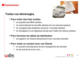 Conclusion Traitez vos déménagés, Pour éviter des frais inutiles en écartant les NPAI certains en reconnaissant la nouvelle adresse de vos mauvais payeurs en corrigeant des doublons ancienne / nouvelle adresse en échappant à une logistique lourde pour traiter les retours postaux Pour favoriser les délais de distribution en joignant vos Clients directement à leur nouveau domicile Pour rester en contact avec vos Clients en prenant connaissance de leur changement de domicile en les suivant là où ils vont ... 