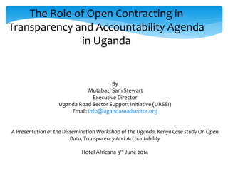 By
Mutabazi Sam Stewart
Executive Director
Uganda Road Sector Support Initiative (URSSI)
Email: info@ugandaroadsector.org
A Presentation at the Dissemination Workshop of the Uganda, Kenya Case study On Open
Data, Transparency And Accountability
Hotel Africana 5th June 2014
The Role of Open Contracting in
Transparency and Accountability Agenda
in Uganda
 