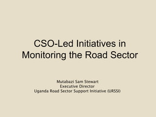 CSO-Led Initiatives in
Monitoring the Road Sector
Mutabazi Sam Stewart
Executive Director
Uganda Road Sector Support Initiative (URSSI)
 