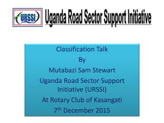 Classification Talk
By
Mutabazi Sam Stewart
Uganda Road Sector Support
Initiative (URSSI)
At Rotary Club of Kasangati
7th December 2015
 