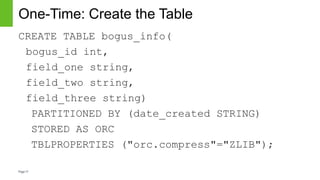 Page17
One-Time: Create the Table
CREATE TABLE bogus_info(
bogus_id int,
field_one string,
field_two string,
field_three string)
PARTITIONED BY (date_created STRING)
STORED AS ORC
TBLPROPERTIES ("orc.compress"="ZLIB");
 