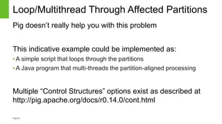 Page26
Loop/Multithread Through Affected Partitions
Pig doesn’t really help you with this problem
This indicative example could be implemented as:
•A simple script that loops through the partitions
•A Java program that multi-threads the partition-aligned processing
Multiple “Control Structures” options exist as described at
http://pig.apache.org/docs/r0.14.0/cont.html
 