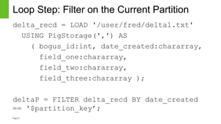 Page27
Loop Step: Filter on the Current Partition
delta_recd = LOAD '/user/fred/delta1.txt'
USING PigStorage(',') AS
( bogus_id:int, date_created:chararray,
field_one:chararray,
field_two:chararray,
field_three:chararray );
deltaP = FILTER delta_recd BY date_created
== '$partition_key’;
 