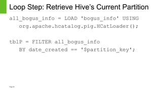Page28
Loop Step: Retrieve Hive’s Current Partition
all_bogus_info = LOAD 'bogus_info' USING
org.apache.hcatalog.pig.HCatLoader();
tblP = FILTER all_bogus_info
BY date_created == '$partition_key';
 