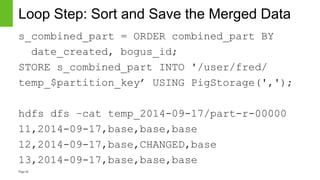 Page30
Loop Step: Sort and Save the Merged Data
s_combined_part = ORDER combined_part BY
date_created, bogus_id;
STORE s_combined_part INTO '/user/fred/
temp_$partition_key’ USING PigStorage(',');
hdfs dfs –cat temp_2014-09-17/part-r-00000
11,2014-09-17,base,base,base
12,2014-09-17,base,CHANGED,base
13,2014-09-17,base,base,base
 