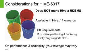 Page39
Considerations for HIVE-5317
On performance & scalability; your mileage may vary
Does NOT make Hive a RDBMS
Available in Hive .14 onwards
DDL requirements
•Must utilize partitioning & bucketing
•Initially, only supports ORC
 