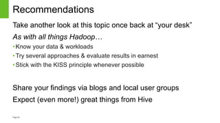 Page40
Recommendations
Take another look at this topic once back at “your desk”
As with all things Hadoop…
•Know your data & workloads
•Try several approaches & evaluate results in earnest
•Stick with the KISS principle whenever possible
Share your findings via blogs and local user groups
Expect (even more!) great things from Hive
 