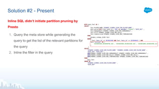Solution #2 - Present
Inline SQL didn’t initiate partition pruning by
Presto
1. Query the meta store while generating the
query to get the list of the relevant partitions for
the query
2. Inline the filter in the query
 