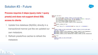 Solution #3 - Future
Process requires 2 steps (query meta + query
presto) and does not support direct SQL
access to clients
1. Update hive database (MySQL) directly in a
transactional manner just like we updated our
own metastore.
2. Refresh presto/hive caches to refresh the
metastore
 