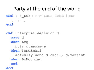 Party at the end of the world
def run_pure # Return decisions
[ ... ]
end
def interpret_decision d
case d
when Log
puts d....