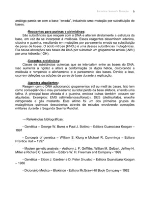 Genética Animal - Mutação 6
análogo pareia-se com a base “errada”, induzindo uma mutação por substituição de
bases.
-Reagentes para purinas e pirimidinas:
São substâncias que reagem com o DNA e alteram diretamente a estrutura da
base, em vez de se incorporar à molécula. Esses reagentes desaminam adenina,
citosina e guanina, resultando em mutações por pareamento errado ou substituição
de pares de bases. O ácido nitroso (HNO2) é uma dessas substâncias mutagênicas.
Ela causa alterações nas bases do DNA por substituir um grupamento amina (-NH2)
por uma hidroxila (-OH).
-Corantes acridínicos:
Classe de substâncias químicas que se intercalam entre as bases do DNA.
Isso aumenta a rigidez e altera a conformação da dupla hélice, distorcendo a
molécula e rompendo o alinhamento e o pareamento das bases. Devido a isso,
ocorrem deleções ou adições de pares de base durante a replicação.
-Agentes alquilantes:
Reagem com o DNA adicionando grupamentos etil ou metil às bases. Isto tem
como conseqüência o mau pareamento ou total perda da base afetada, criando uma
fallha. A principal base afetada é a guanina, embora outras também possam ser
alquiladas. Exemplos: EMS (etilmetanossulfonato), DES (dietilsulfato), enxofre
nitrogenado e gás mostarda. Este último foi um dos primeiros grupos de
mutagênicos químicos descobertos através de estudos envolvendo operações
militares durante a Segunda Guerra Mundial.
→ Referências bibliográficas:
▫ Genética – George W. Burns e Paul J. Bottino – Editora Guanabara Koogan –
1991
▫ Concepts of genetics – William S. Klung e Michael R. Cummings – Editora
Prentice Hall – 1997
▫ Modern genetic analysis – Anthony J. F. Griffiths, Willian M. Gelbart, Jeffrey H.
Miller e Richard C. Lewontin – Editora W. H. Freeman and Company - 1999
▫ Genética – Eldon J. Gardner e D. Peter Snustad – Editora Guanabara Koogan
– 1986
▫ Dicionário Médico – Blakiston - Editora McGraw-Hill Book Company - 1982
 